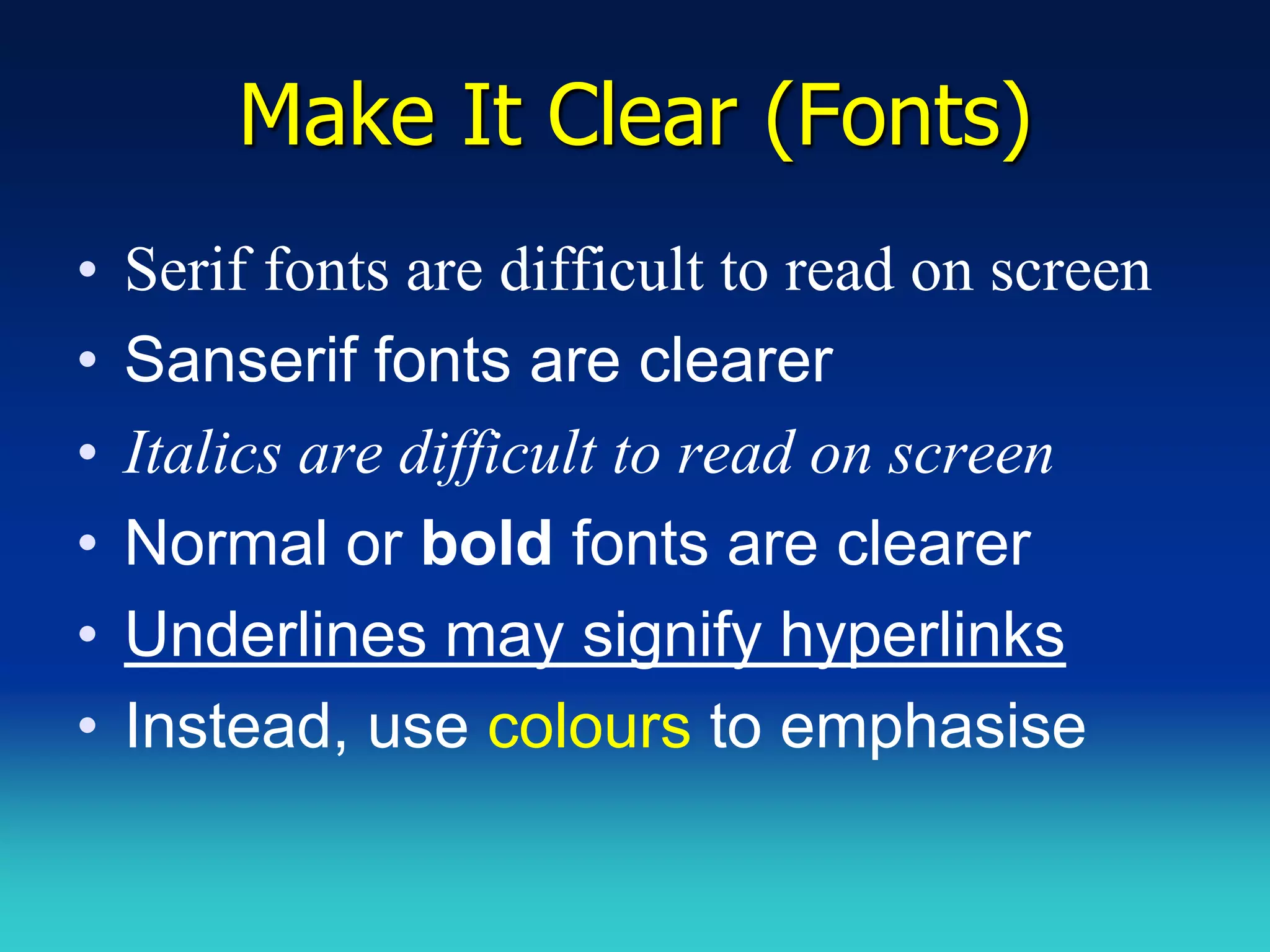 Make It Clear (Fonts)
•   Serif fonts are difficult to read on screen
•   Sanserif fonts are clearer
•   Italics are difficult to read on screen
•   Normal or bold fonts are clearer
•   Underlines may signify hyperlinks
•   Instead, use colours to emphasise
 