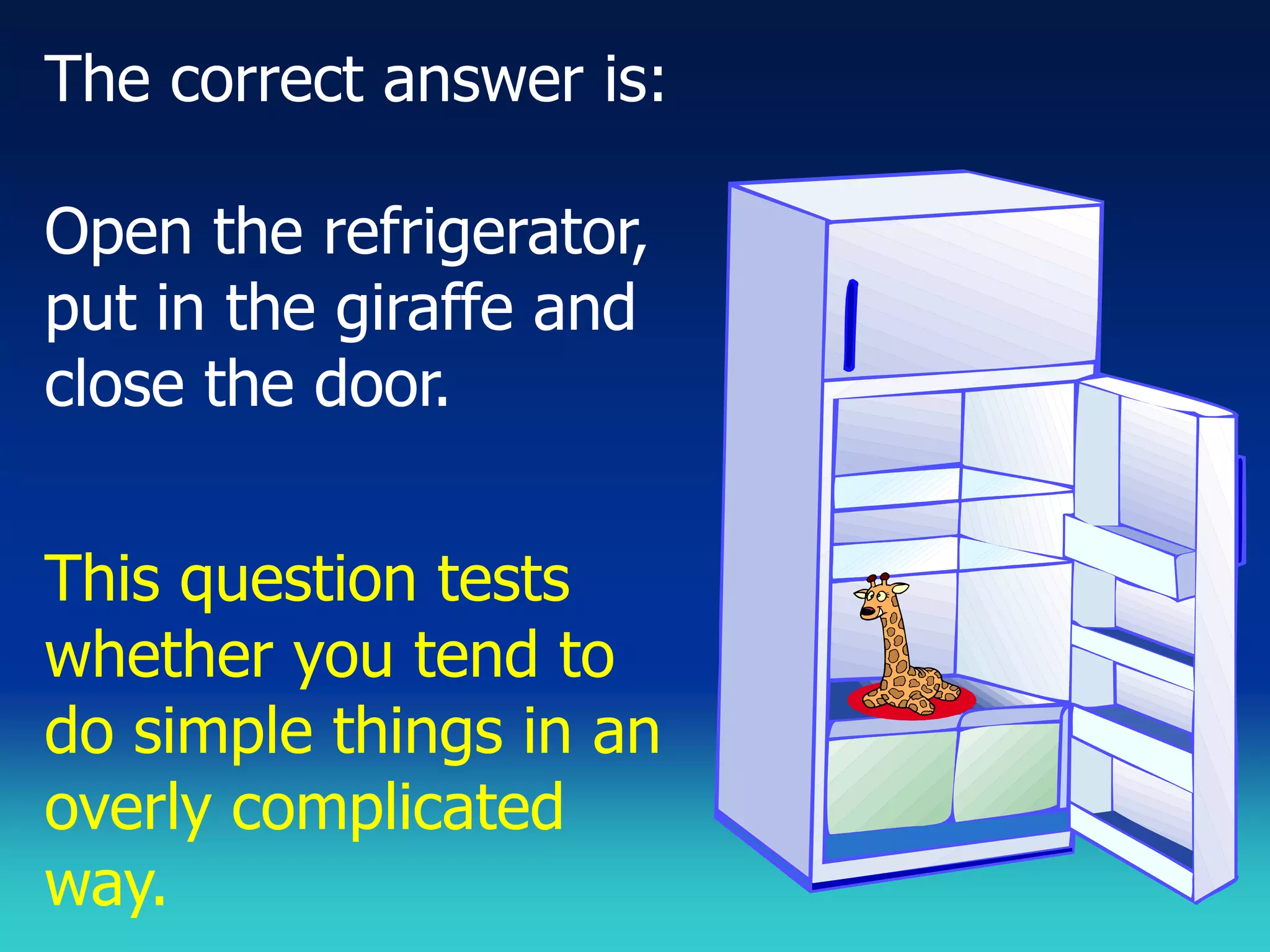 The correct answer is:

Open the refrigerator,
put in the giraffe and
close the door.


This question tests
whether you tend to
do simple things in an
overly complicated
way.
 