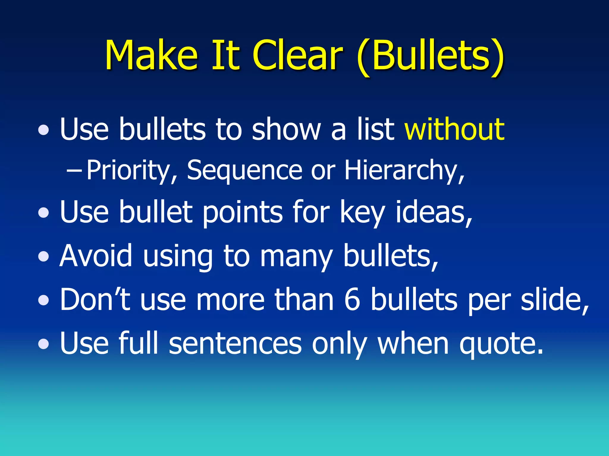 Make It Clear (Bullets)
• Use bullets to show a list without
  – Priority, Sequence or Hierarchy,
• Use bullet points for key ideas,
• Avoid using to many bullets,
• Don’t use more than 6 bullets per slide,
• Use full sentences only when quote.
 