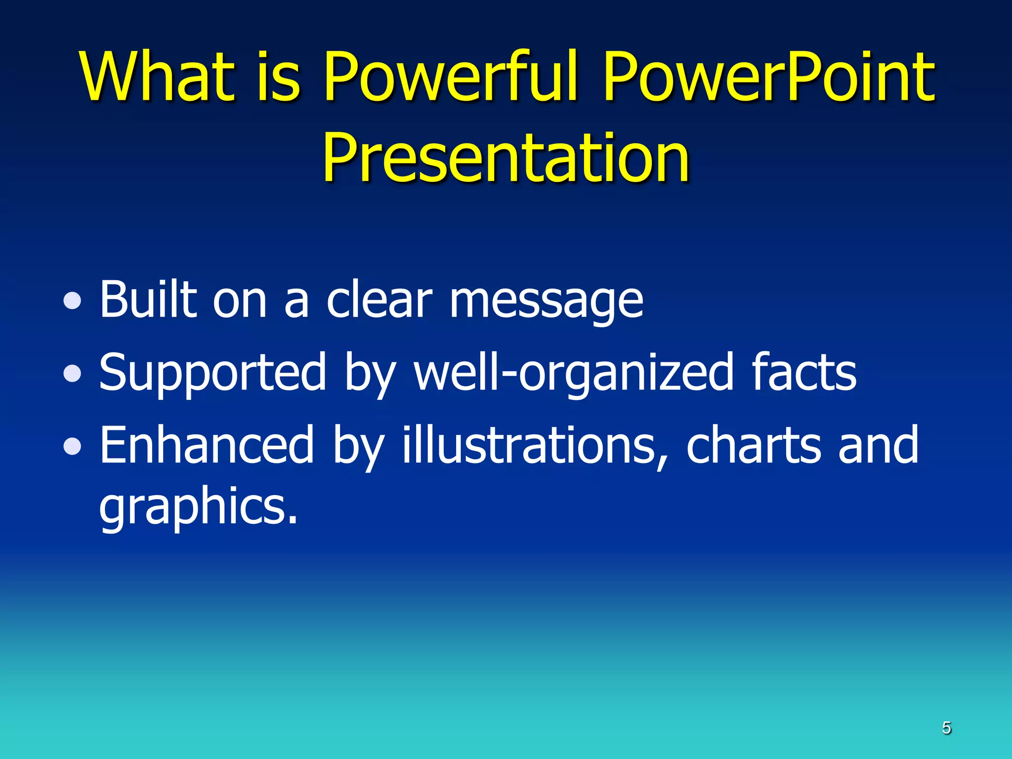 What is Powerful PowerPoint
        Presentation

• Built on a clear message
• Supported by well-organized facts
• Enhanced by illustrations, charts and
  graphics.



                                          5
 