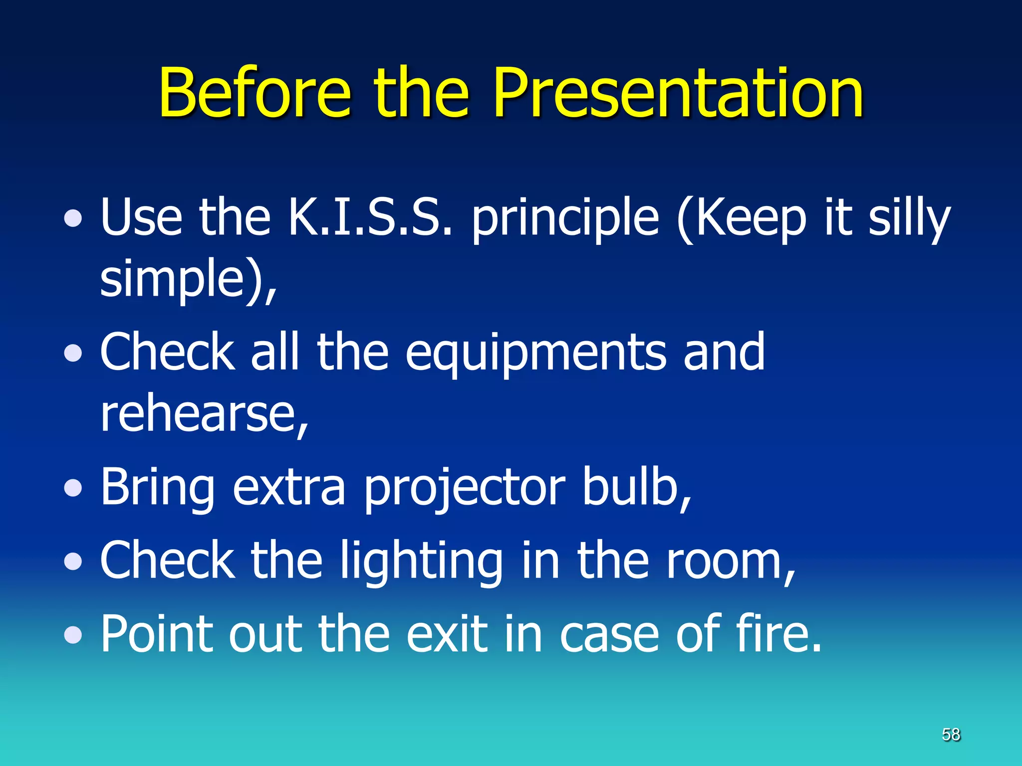 Before the Presentation
• Use the K.I.S.S. principle (Keep it silly
  simple),
• Check all the equipments and
  rehearse,
• Bring extra projector bulb,
• Check the lighting in the room,
• Point out the exit in case of fire.
                                          58
 