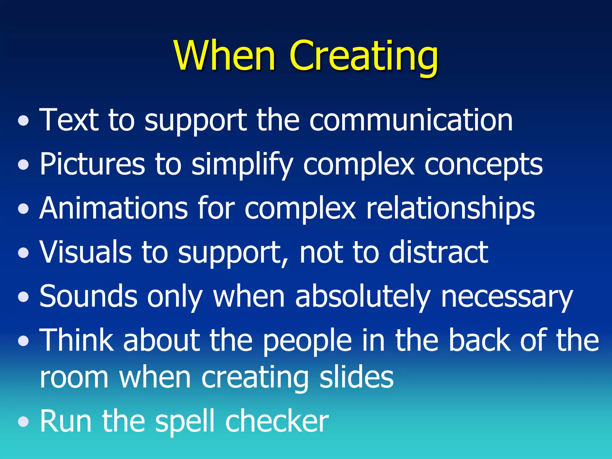 When Creating
• Text to support the communication
• Pictures to simplify complex concepts
• Animations for complex relationships
• Visuals to support, not to distract
• Sounds only when absolutely necessary
• Think about the people in the back of the
  room when creating slides
• Run the spell checker
 