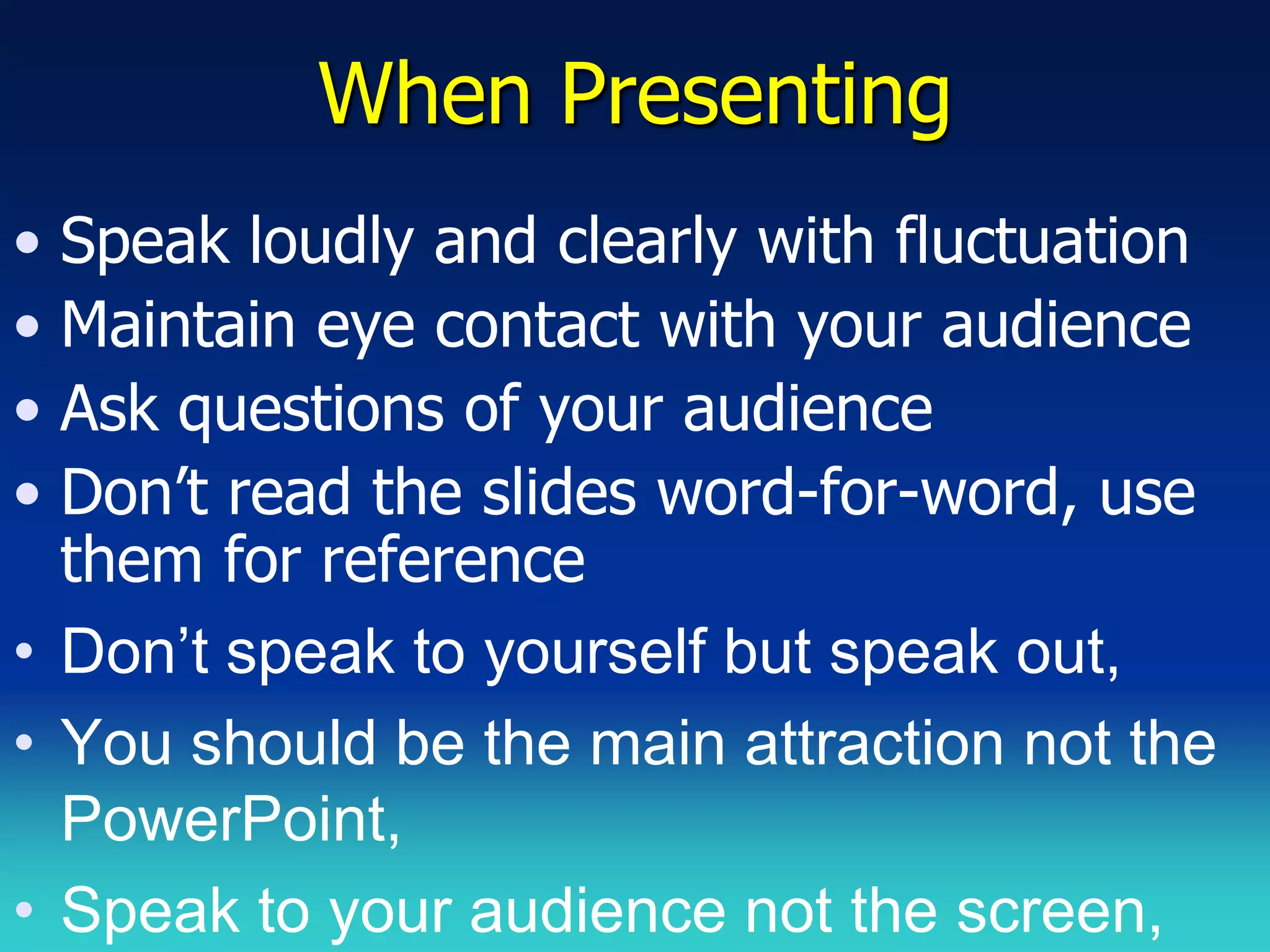 When Presenting
• Speak loudly and clearly with fluctuation
• Maintain eye contact with your audience
• Ask questions of your audience
• Don’t read the slides word-for-word, use
  them for reference
• Don’t speak to yourself but speak out,
• You should be the main attraction not the
  PowerPoint,
• Speak to your audience not the screen,
 