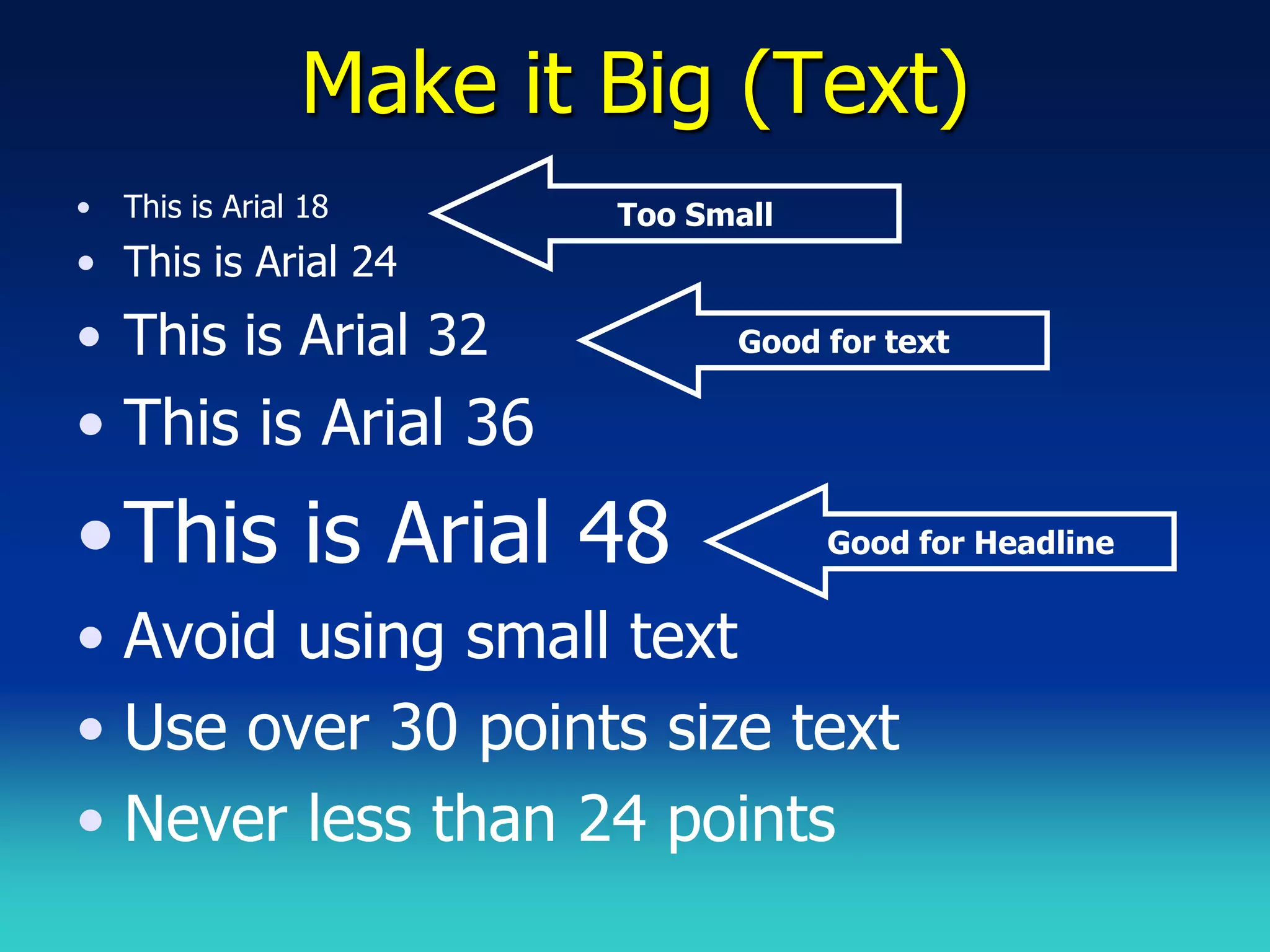 Make it Big (Text)
•   This is Arial 18     Too Small
• This is Arial 24
• This is Arial 32             Good for text

• This is Arial 36
• This is Arial 48                   Good for Headline


• Avoid using small text
• Use over 30 points size text
• Never less than 24 points
 