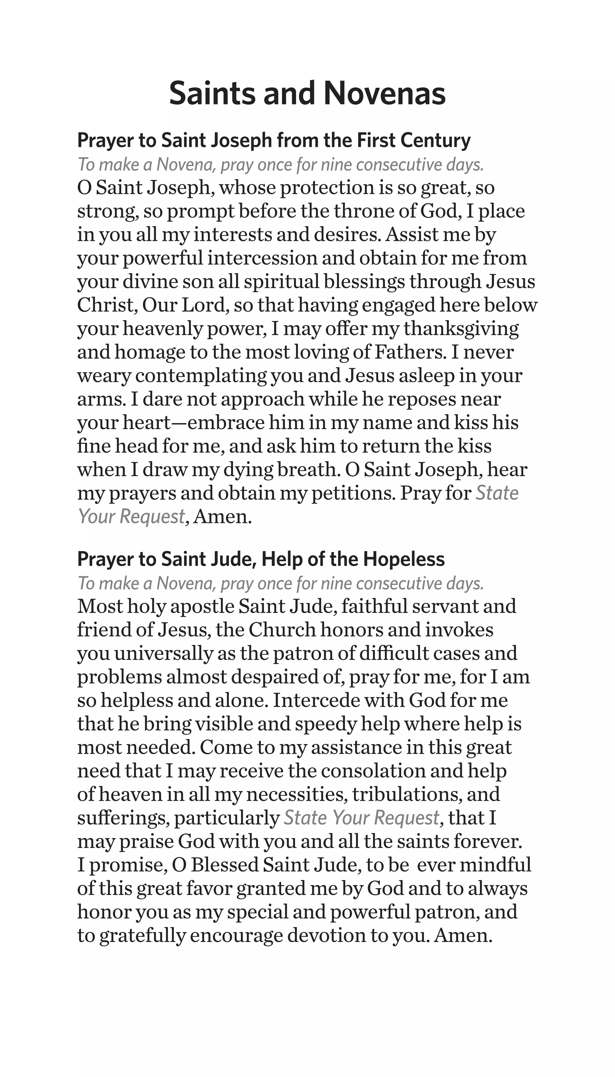 Saints and Novenas
Prayer to Saint Joseph from the First Century
To make a Novena, pray once for nine consecutive days.
O Saint Joseph, whose protection is so great, so
strong, so prompt before the throne of God, I place
in you all my interests and desires. Assist me by
your powerful intercession and obtain for me from
your divine son all spiritual blessings through Jesus
Christ, Our Lord, so that having engaged here below
your heavenly power, I may offer my thanksgiving
and homage to the most loving of Fathers. I never
weary contemplating you and Jesus asleep in your
arms. I dare not approach while he reposes near
your heart—embrace him in my name and kiss his
fine head for me, and ask him to return the kiss
when I draw my dying breath. O Saint Joseph, hear
my prayers and obtain my petitions. Pray for State
Your Request, Amen.
Prayer to Saint Jude, Help of the Hopeless
To make a Novena, pray once for nine consecutive days.
Most holy apostle Saint Jude, faithful servant and
friend of Jesus, the Church honors and invokes
you universally as the patron of difficult cases and
problems almost despaired of, pray for me, for I am
so helpless and alone. Intercede with God for me
that he bring visible and speedy help where help is
most needed. Come to my assistance in this great
need that I may receive the consolation and help
of heaven in all my necessities, tribulations, and
sufferings, particularly State Your Request, that I
may praise God with you and all the saints forever.
I promise, O Blessed Saint Jude, to be ever mindful
of this great favor granted me by God and to always
honor you as my special and powerful patron, and
to gratefully encourage devotion to you. Amen.
 