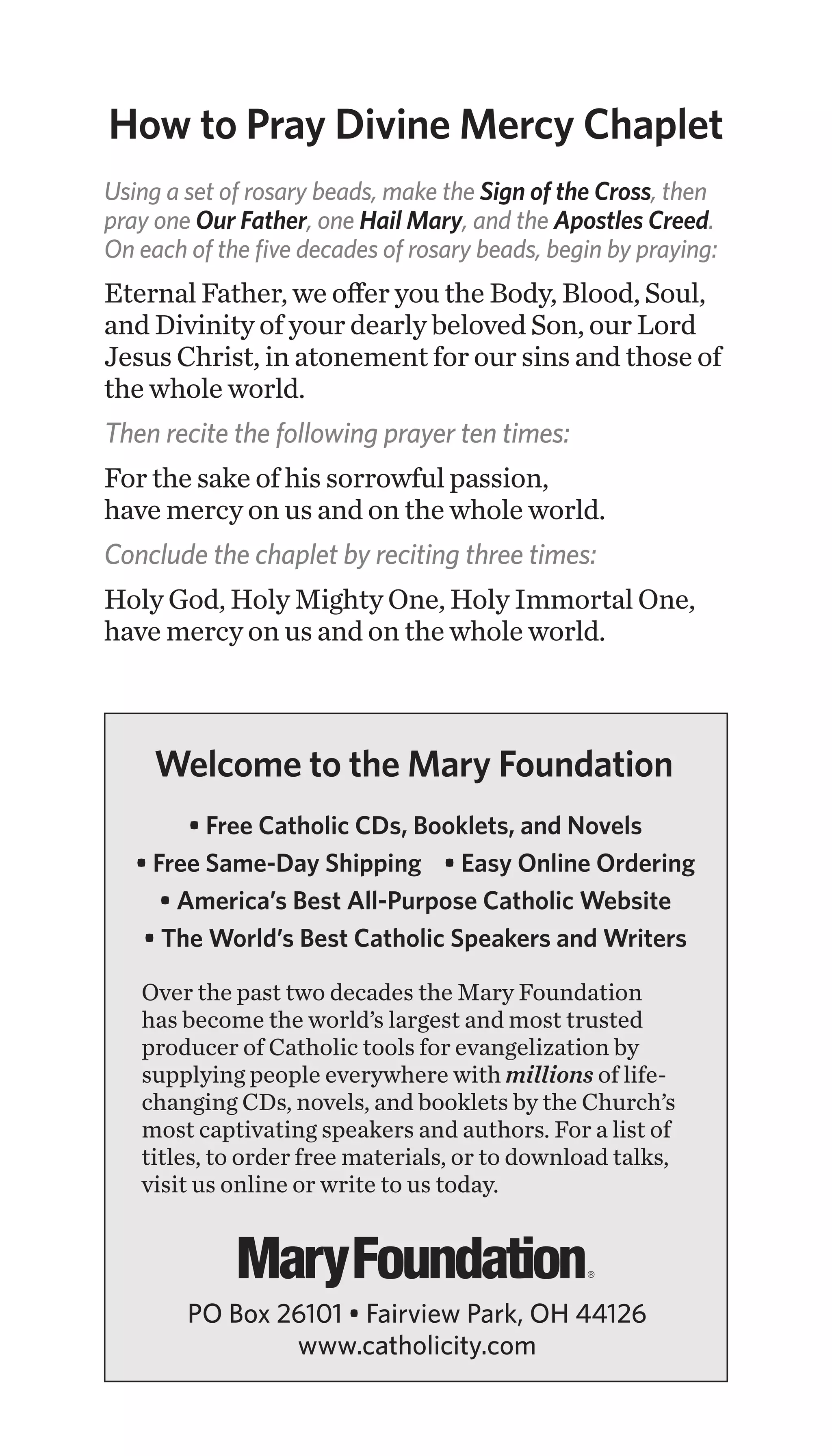 Using a set of rosary beads, make the Sign of the Cross, then
pray one Our Father, one Hail Mary, and the Apostles Creed.
On each of the five decades of rosary beads, begin by praying:
Eternal Father, we offer you the Body, Blood, Soul,
and Divinity of your dearly beloved Son, our Lord
Jesus Christ, in atonement for our sins and those of
the whole world.
Then recite the following prayer ten times:
For the sake of his sorrowful passion,
have mercy on us and on the whole world.
Conclude the chaplet by reciting three times:
Holy God, Holy Mighty One, Holy Immortal One,
have mercy on us and on the whole world.
How to Pray Divine Mercy Chaplet
• Free Catholic CDs, Booklets, and Novels
• Free Same-Day Shipping • Easy Online Ordering
• America’s Best All-Purpose Catholic Website
• The World’s Best Catholic Speakers and Writers
Over the past two decades the Mary Foundation
has become the world’s largest and most trusted
producer of Catholic tools for evangelization by
supplying people everywhere with millions of life-
changing CDs, novels, and booklets by the Church’s
most captivating speakers and authors. For a list of
titles, to order free materials, or to download talks,
visit us online or write to us today.
Welcome to the Mary Foundation
PO Box 26101 • Fairview Park, OH 44126
www.catholicity.com
 