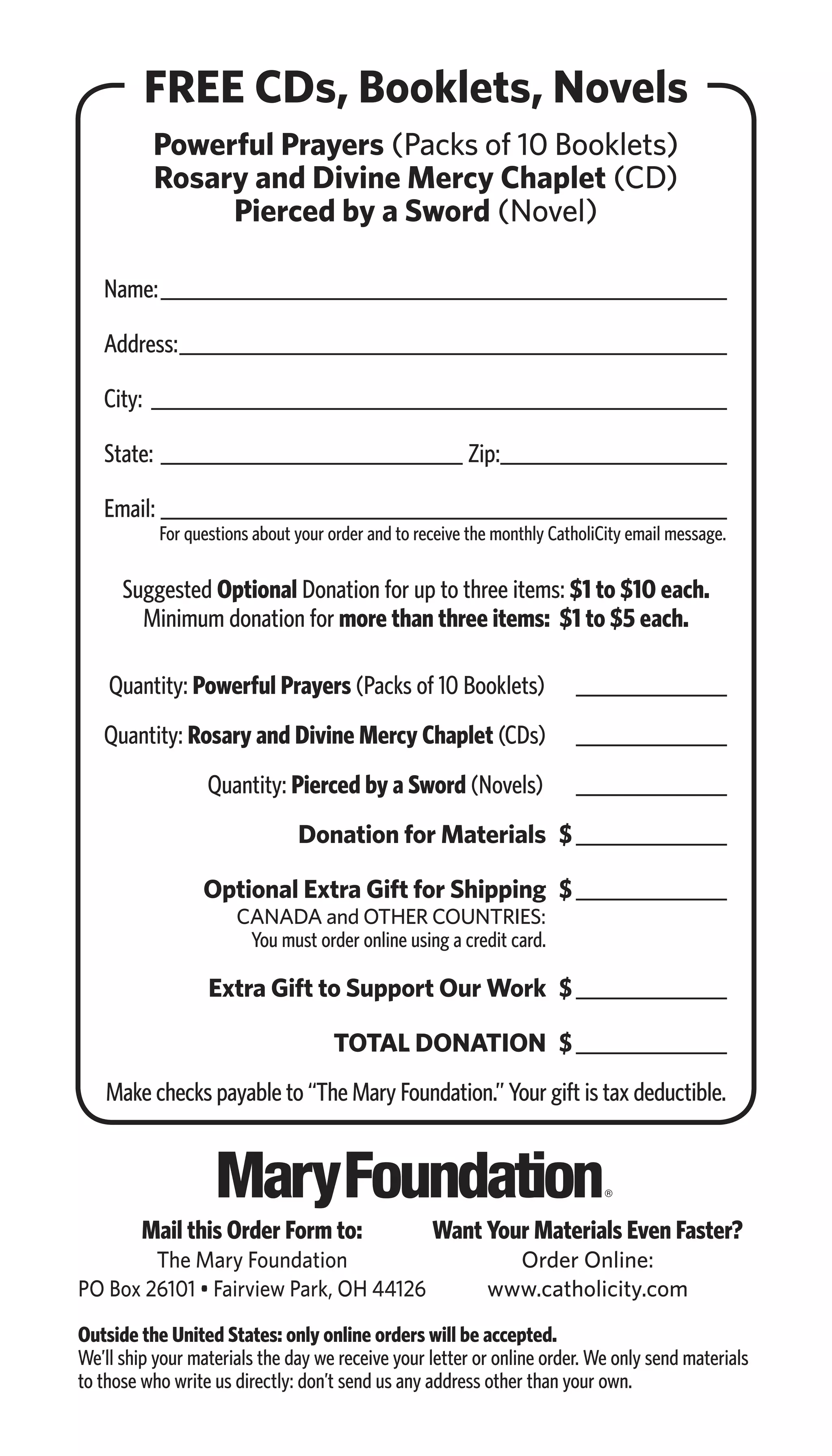 FREE CDs, Booklets, Novels
Powerful Prayers (Packs of 10 Booklets)
Rosary and Divine Mercy Chaplet (CD)
Pierced by a Sword (Novel)
Name:������������������������������������������������������������
Address:����������������������������������������������������������
City:�������������������������������������������������������������
State:_________________________________ Zip:������������������������
Email:������������������������������������������������������������
Suggested Optional Donation for up to three items: $1 to $10 each.
Minimum donation for more than three items: $1 to $5 each.
	
	 Quantity: Powerful Prayers (Packs of 10 Booklets) 	����������������
Quantity: Rosary and Divine Mercy Chaplet (CDs)	 _________________
	 Quantity: Pierced by a Sword (Novels) 	 ����������������
	 Donation for Materials	$����������������
	 Optional Extra Gift for Shipping	 $����������������
	 CANADA and OTHER COUNTRIES:
	 You must order online using a credit card.
	 Extra Gift to Support Our Work	 $����������������
	 TOTAL DONATION	$����������������
Make checks payable to “The Mary Foundation.” Your gift is tax deductible.
Outside the United States: only online orders will be accepted.
We’ll ship your materials the day we receive your letter or online order. We only send materials
to those who write us directly: don’t send us any address other than your own.
For questions about your order and to receive the monthly CatholiCity email message.
Want Your Materials Even Faster?
Order Online:
www.catholicity.com
Mail this Order Form to:
The Mary Foundation
PO Box 26101 • Fairview Park, OH 44126
 