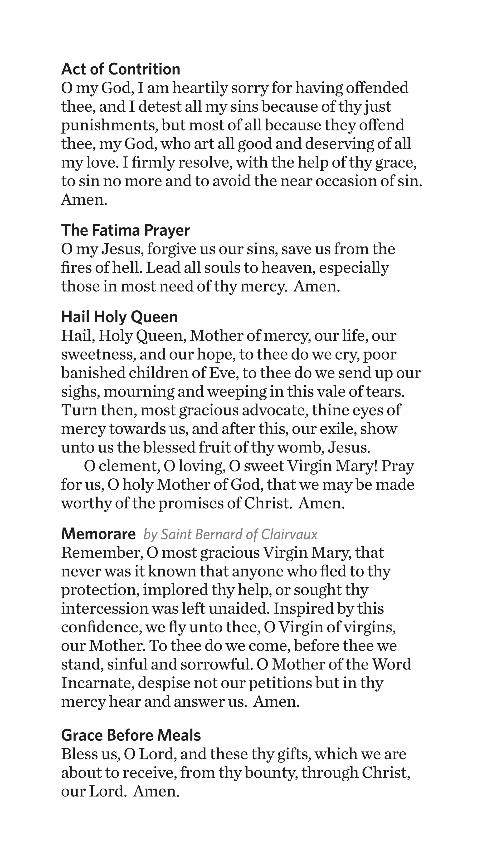 Act of Contrition
O my God, I am heartily sorry for having offended
thee, and I detest all my sins because of thy just
punishments, but most of all because they offend
thee, my God, who art all good and deserving of all
my love. I firmly resolve, with the help of thy grace,
to sin no more and to avoid the near occasion of sin.
Amen.
The Fatima Prayer
O my Jesus, forgive us our sins, save us from the
fires of hell. Lead all souls to heaven, especially
those in most need of thy mercy. Amen.
Hail Holy Queen
Hail, Holy Queen, Mother of mercy, our life, our
sweetness, and our hope, to thee do we cry, poor
banished children of Eve, to thee do we send up our
sighs, mourning and weeping in this vale of tears.
Turn then, most gracious advocate, thine eyes of
mercy towards us, and after this, our exile, show
unto us the blessed fruit of thy womb, Jesus.
O clement, O loving, O sweet Virgin Mary! Pray
for us, O holy Mother of God, that we may be made
worthy of the promises of Christ. Amen.
Memorare by Saint Bernard of Clairvaux
Remember, O most gracious Virgin Mary, that
never was it known that anyone who fled to thy
protection, implored thy help, or sought thy
intercession was left unaided. Inspired by this
confidence, we fly unto thee, O Virgin of virgins,
our Mother. To thee do we come, before thee we
stand, sinful and sorrowful. O Mother of the Word
Incarnate, despise not our petitions but in thy
mercy hear and answer us. Amen.
Grace Before Meals
Bless us, O Lord, and these thy gifts, which we are
about to receive, from thy bounty, through Christ,
our Lord. Amen.
 