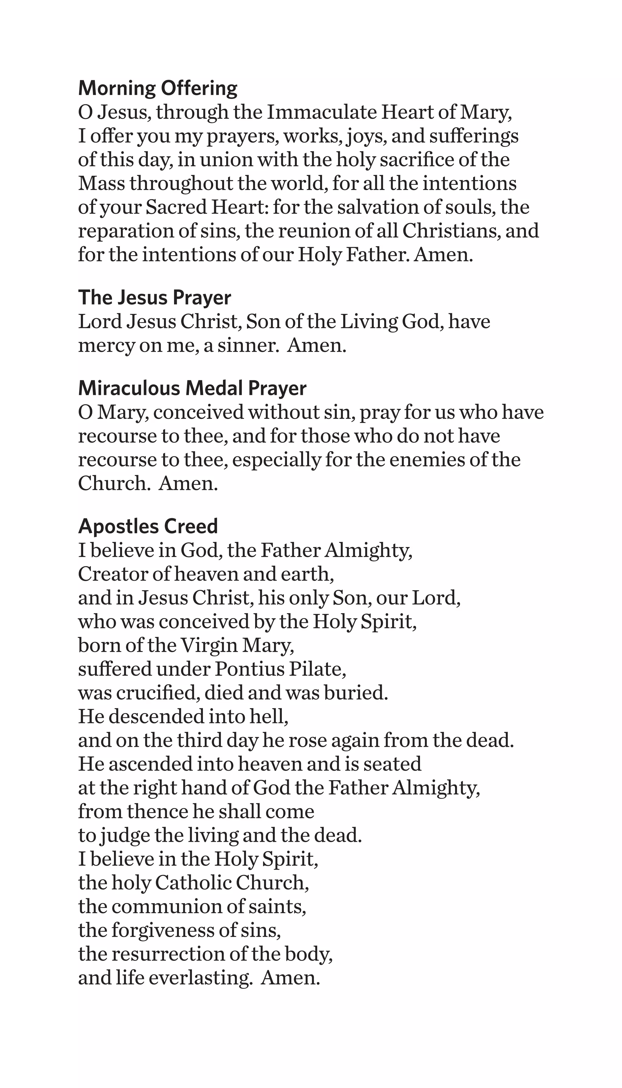 Morning Offering
O Jesus, through the Immaculate Heart of Mary,
I offer you my prayers, works, joys, and sufferings
of this day, in union with the holy sacrifice of the
Mass throughout the world, for all the intentions
of your Sacred Heart: for the salvation of souls, the
reparation of sins, the reunion of all Christians, and
for the intentions of our Holy Father. Amen.
The Jesus Prayer
Lord Jesus Christ, Son of the Living God, have
mercy on me, a sinner. Amen.
Miraculous Medal Prayer
O Mary, conceived without sin, pray for us who have
recourse to thee, and for those who do not have
recourse to thee, especially for the enemies of the
Church. Amen.
Apostles Creed
I believe in God, the Father Almighty,
Creator of heaven and earth,
and in Jesus Christ, his only Son, our Lord,
who was conceived by the Holy Spirit,
born of the Virgin Mary,
suffered under Pontius Pilate,
was crucified, died and was buried.
He descended into hell,
and on the third day he rose again from the dead.
He ascended into heaven and is seated
at the right hand of God the Father Almighty,
from thence he shall come
to judge the living and the dead.
I believe in the Holy Spirit,
the holy Catholic Church,
the communion of saints,
the forgiveness of sins,
the resurrection of the body,
and life everlasting. Amen.
 