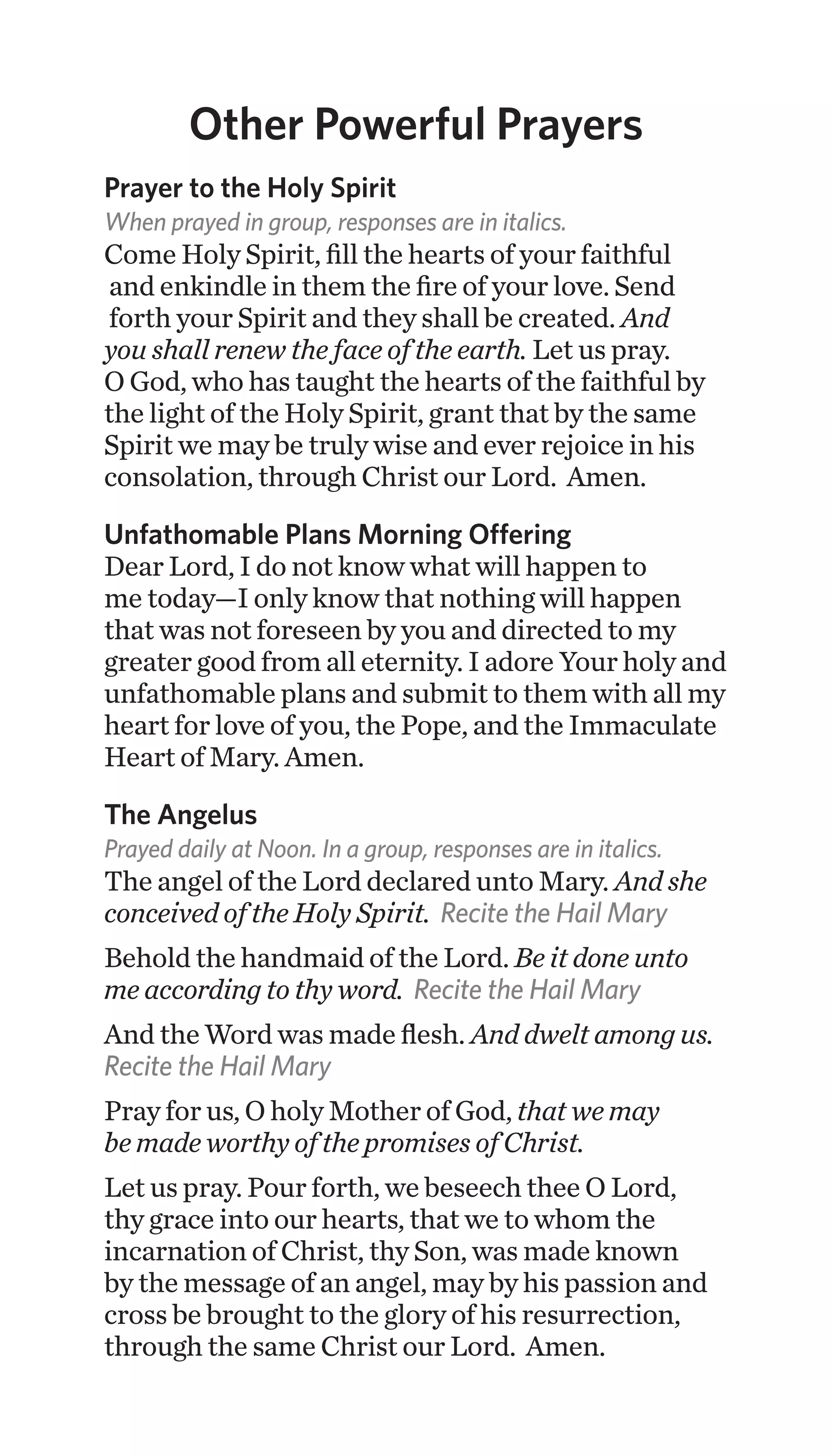 Other Powerful Prayers
Prayer to the Holy Spirit
When prayed in group, responses are in italics.
Come Holy Spirit, fill the hearts of your faithful
and enkindle in them the fire of your love. Send
forth your Spirit and they shall be created. And
you shall renew the face of the earth. Let us pray.
O God, who has taught the hearts of the faithful by
the light of the Holy Spirit, grant that by the same
Spirit we may be truly wise and ever rejoice in his
consolation, through Christ our Lord. Amen.
Unfathomable Plans Morning Offering
Dear Lord, I do not know what will happen to
me today—I only know that nothing will happen
that was not foreseen by you and directed to my
greater good from all eternity. I adore Your holy and
unfathomable plans and submit to them with all my
heart for love of you, the Pope, and the Immaculate
Heart of Mary. Amen.
The Angelus
Prayed daily at Noon. In a group, responses are in italics.
The angel of the Lord declared unto Mary. And she
conceived of the Holy Spirit. Recite the Hail Mary
Behold the handmaid of the Lord. Be it done unto
me according to thy word. Recite the Hail Mary
And the Word was made flesh. And dwelt among us.
Recite the Hail Mary
Pray for us, O holy Mother of God, that we may
be made worthy of the promises of Christ.
Let us pray. Pour forth, we beseech thee O Lord,
thy grace into our hearts, that we to whom the
incarnation of Christ, thy Son, was made known
by the message of an angel, may by his passion and
cross be brought to the glory of his resurrection,
through the same Christ our Lord. Amen.
 