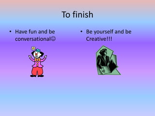 To finish Have fun and be conversationalBe yourself and be Creative!!!