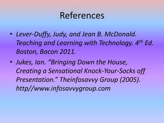 ReferencesLever-Duffy, Judy, and Jean B. McDonald. Teaching and Learning with Technology. 4th Ed. Boston, Bacon 2011.Jukes, Ian. “Bringing Down the House, Creating a Sensational Knock-Your-Socks off Presentation.” Theinfosavvy Group (2005). http//www.infosavvygroup.com