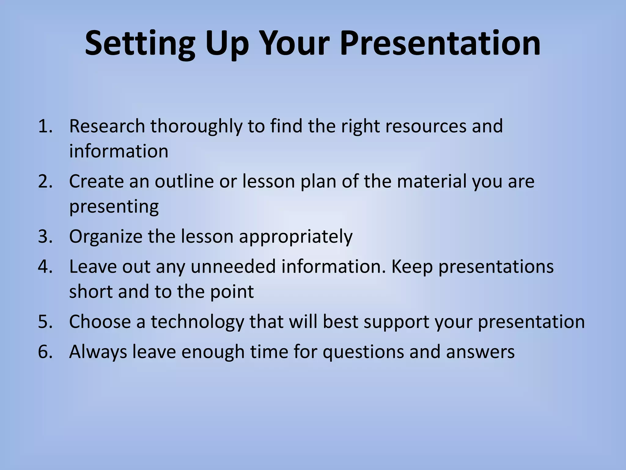 Setting Up Your PresentationResearch thoroughly to find the right resources and informationCreate an outline or lesson plan of the material you are presentingOrganize the lesson appropriatelyLeave out any unneeded information. Keep presentations short and to the pointChoose a technology that will best support your presentationAlways leave enough time for questions and answers