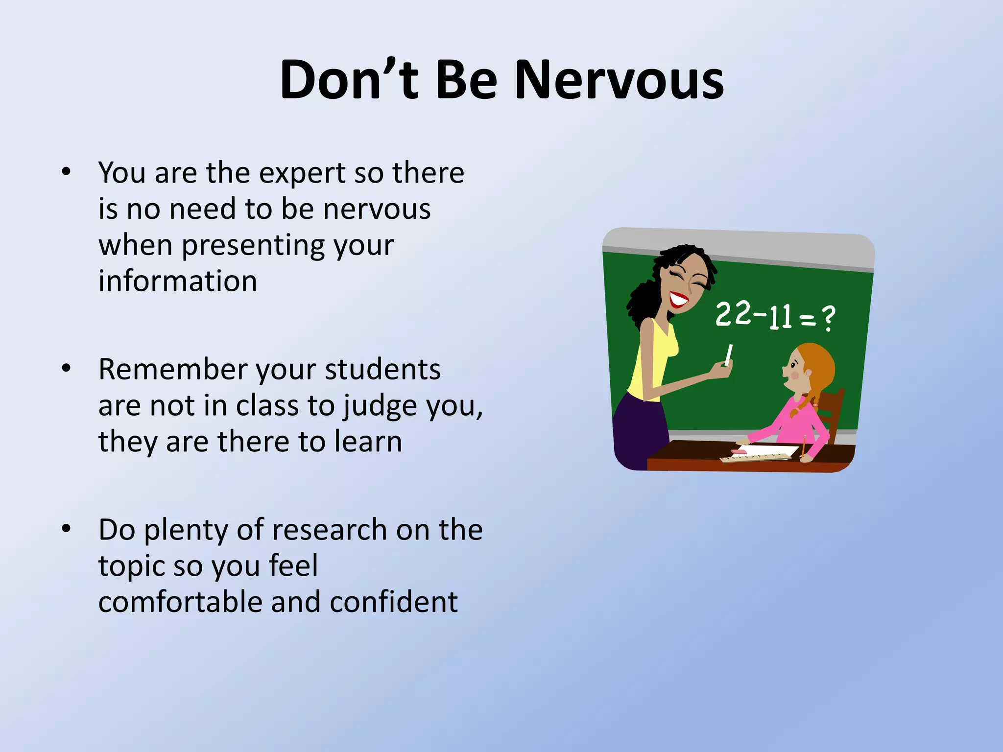 Don’t Be NervousYou are the expert so there is no need to be nervous when presenting your informationRemember your students are not in class to judge you, they are there to learnDo plenty of research on the topic so you feel comfortable and confident