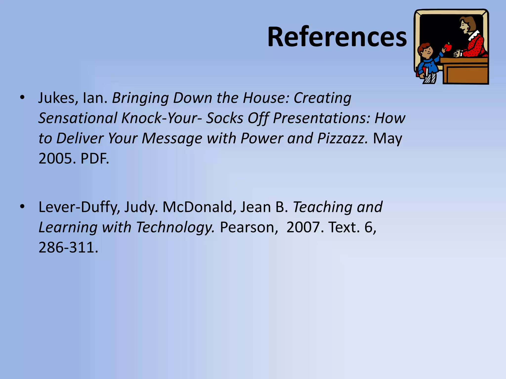 ReferencesJukes, Ian. Bringing Down the House: Creating Sensational Knock-Your- Socks Off Presentations: How to Deliver Your Message with Power and Pizzazz. May2005. PDF.Lever-Duffy, Judy. McDonald, Jean B. Teaching and Learning with Technology. Pearson,  2007. Text. 6, 286-311.