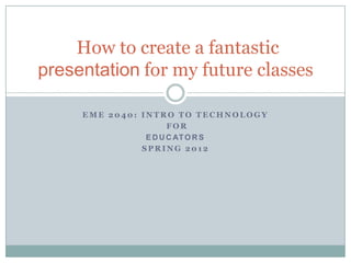How to create a fantastic
presentation for my future classes

     EME 2040: INTRO TO TECHNOLOGY
                      FOR
                E D U C AT O R S
               SPRING 2012
 