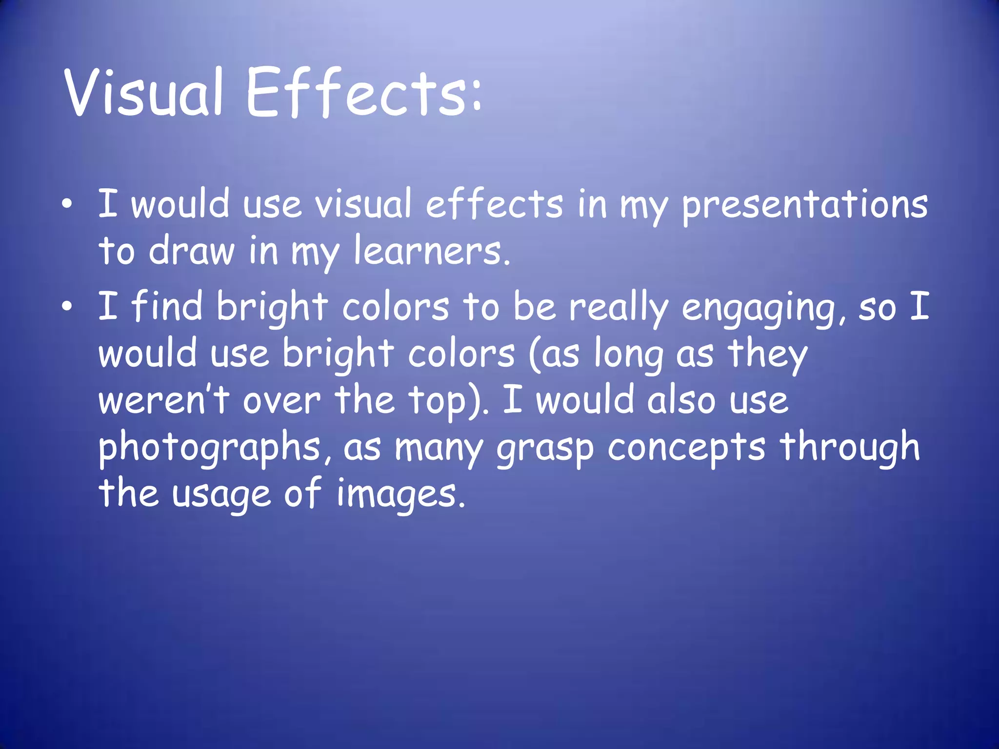 Visual Effects:I would use visual effects in my presentations to draw in my learners.I find bright colors to be really engaging, so I would use bright colors (as long as they weren’t over the top). I would also use photographs, as many grasp concepts through the usage of images.