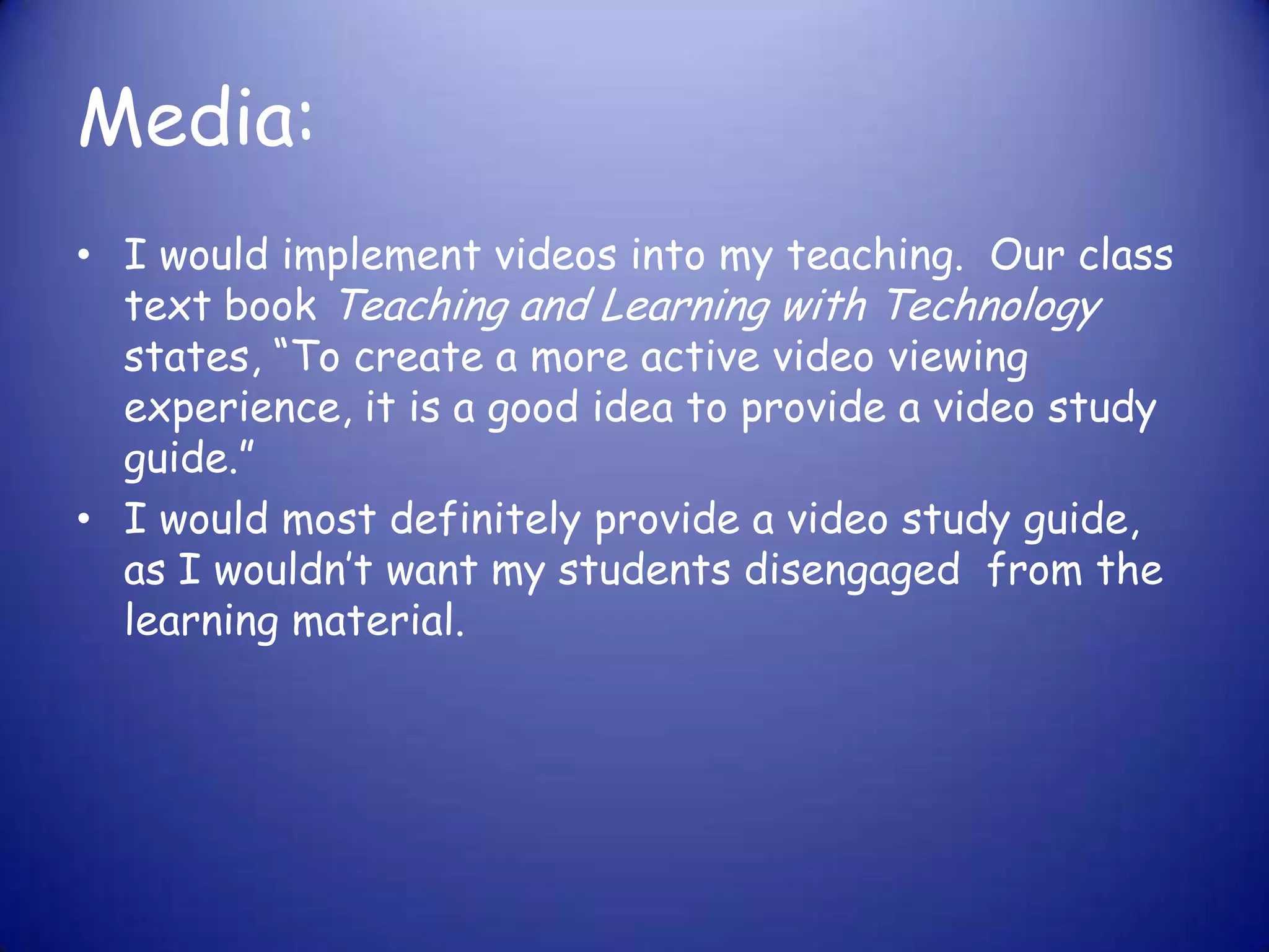 Media:I would implement videos into my teaching.  Our class text book Teaching and Learning with Technology states, “To create a more active video viewing experience, it is a good idea to provide a video study guide.” I would most definitely provide a video study guide, as I wouldn’t want my students disengaged  from the learning material. 