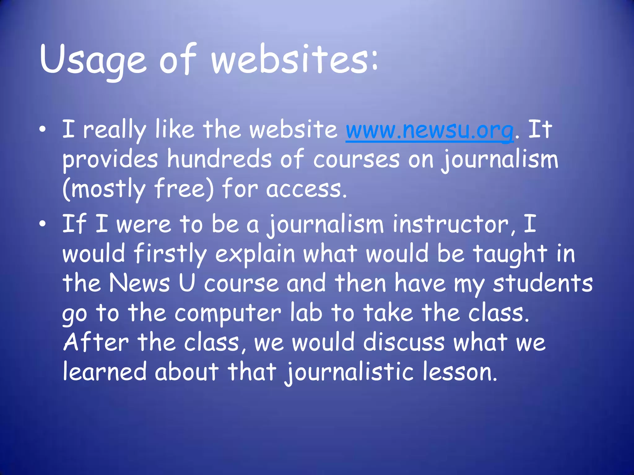Usage of websites:I really like the website www.newsu.org. It provides hundreds of courses on journalism (mostly free) for access. If I were to be a journalism instructor, I would firstly explain what would be taught in the News U course and then have my students go to the computer lab to take the class. After the class, we would discuss what we learned about that journalistic lesson. 