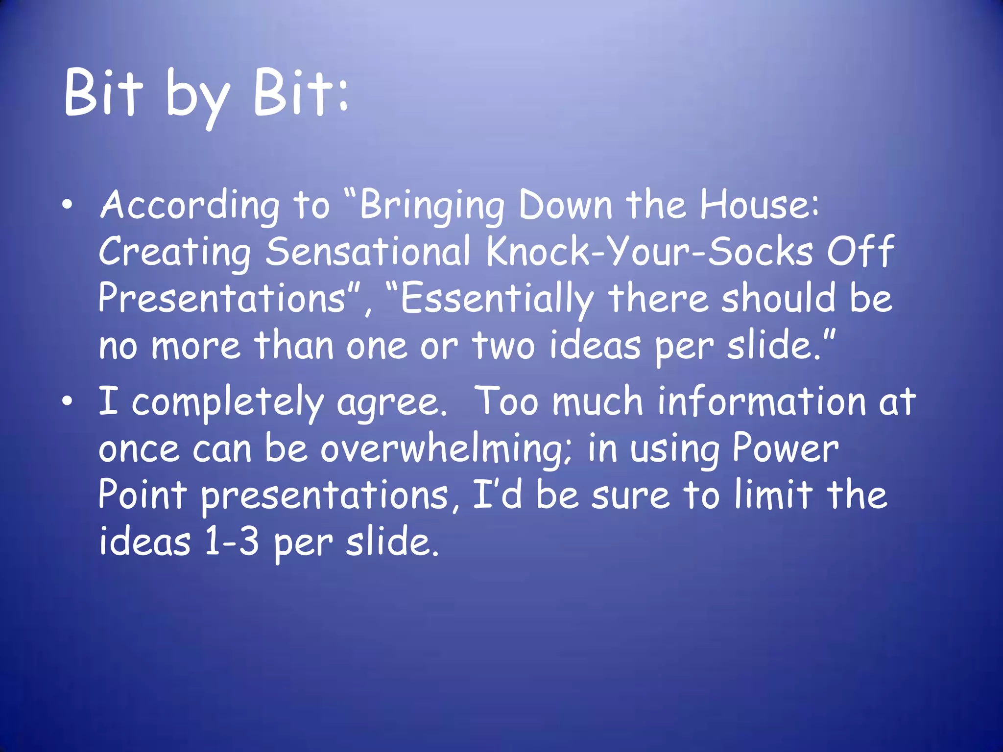 Bit by Bit:According to “Bringing Down the House: Creating Sensational Knock-Your-Socks Off Presentations”, “Essentially there should be no more than one or two ideas per slide.”I completely agree.  Too much information at once can be overwhelming; in using Power Point presentations, I’d be sure to limit the ideas 1-3 per slide. 