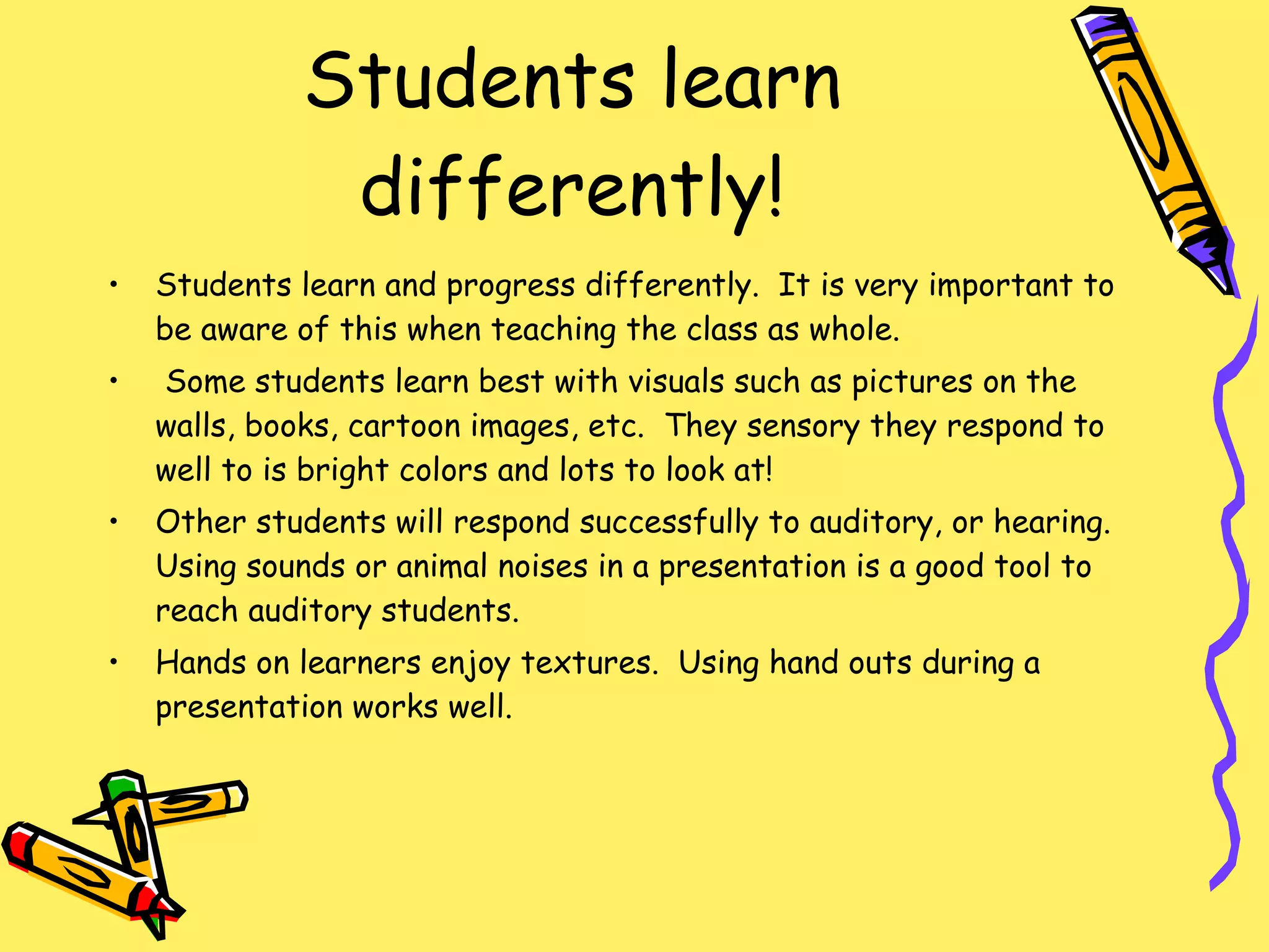 Students learn differently! Students learn and progress differently.  It is very important to be aware of this when teaching the class as whole.  Some students learn best with visuals such as pictures on the walls, books, cartoon images, etc.  They sensory they respond to well to is bright colors and lots to look at! Other students will respond successfully to auditory, or hearing.  Using sounds or animal noises in a presentation is a good tool to reach auditory students.  Hands on learners enjoy textures.  Using hand outs during a presentation works well. 