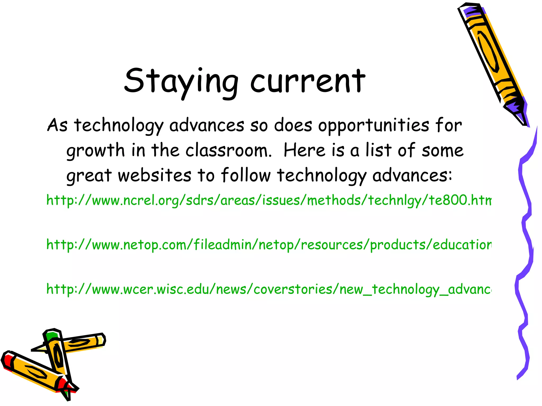 Staying current As technology advances so does opportunities for growth in the classroom.  Here is a list of some great websites to follow technology advances: http://www.ncrel.org/sdrs/areas/issues/methods/technlgy/te800.htm http://www.netop.com/fileadmin/netop/resources/products/education/vision/whitepapers/Vision6_Whitepaper_Classroom%20Management_EN_Print_NRB.pdf http://www.wcer.wisc.edu/news/coverstories/new_technology_advances_research.php 