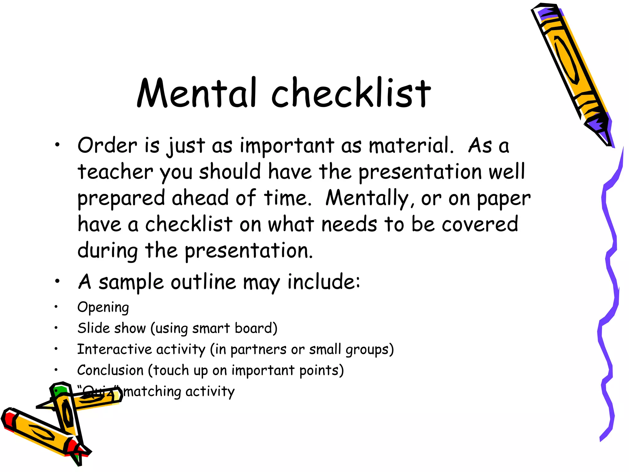 Mental checklist Order is just as important as material.  As a teacher you should have the presentation well prepared ahead of time.  Mentally, or on paper have a checklist on what needs to be covered during the presentation.  A sample outline may include: Opening Slide show (using smart board) Interactive activity (in partners or small groups) Conclusion (touch up on important points) “ Quiz” matching activity  