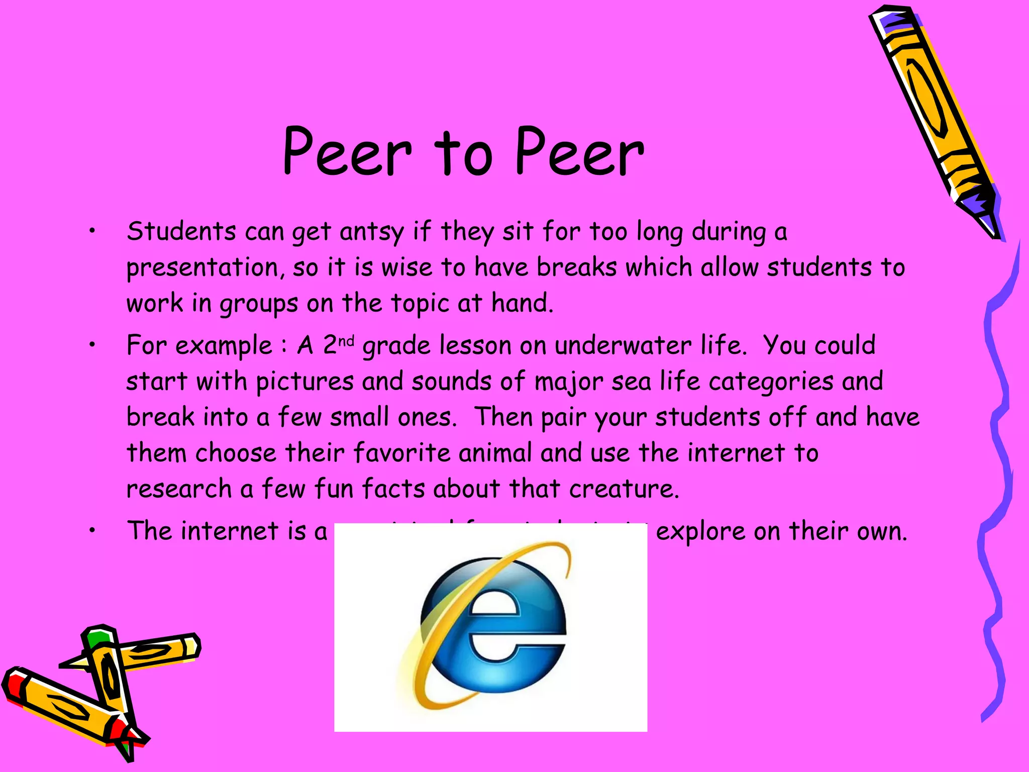 Peer to Peer Students can get antsy if they sit for too long during a presentation, so it is wise to have breaks which allow students to work in groups on the topic at hand. For example : A 2 nd  grade lesson on underwater life.  You could start with pictures and sounds of major sea life categories and break into a few small ones.  Then pair your students off and have them choose their favorite animal and use the internet to research a few fun facts about that creature. The internet is a great tool for students to explore on their own. 