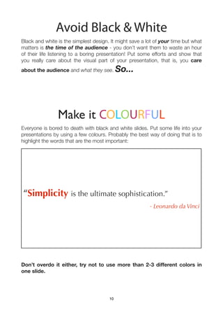 Avoid Black & White
Black and white is the simplest design. It might save a lot of your time but what
matters is the time of the audience - you don’t want them to waste an hour
of their life listening to a boring presentation! Put some efforts and show that
you really care about the visual part of your presentation, that is, you care
about the audience and what they see.       So...




                Make it COLOURFUL
Everyone is bored to death with black and white slides. Put some life into your
presentations by using a few colours. Probably the best way of doing that is to
highlight the words that are the most important:




“Simplicity is the ultimate sophistication.”
                                                         - Leonardo da Vinci




Don’t overdo it either, try not to use more than 2-3 different colors in
one slide.




                                       10
 