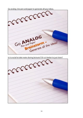 Go analog. Use pen and paper to generate all your ideas.




                          LOG
                    NAper rm -
                   A d Pa                                  deas
                                                               !
          Go Pen an               o
                               nst te all t           he i
                       B   rai           a
                              G ener

Is it crucial to take notes during lectures? Or is it better to just listen?




                                             14
 