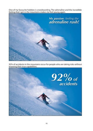 One of my favourite hobbies is snowboarding. The adrenaline and the incredible
feeling that I get in the mountains makes me feel young again.


                                            My passion: feeling the
                                            adrenaline rush!




92% of accidents in the mountains occur for people who are taking risks without
knowing their true capabilities.




                                             92% of
                                              accidents




                                       15
 