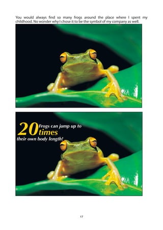 You would always find so many frogs around the place where I spent my
childhood. No wonder why I chose it to be the symbol of my company as well.




 20times     Frogs can jump up to

their own body length!




                                    17
 