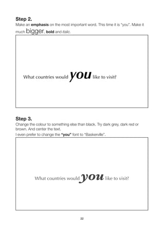 Step 2.
Make an emphasis on the most important word. This time it is “you”. Make it
much   bigger, bold and italic.




    What countries would        you           like to visit?




Step 3.
Change the colour to something else than black. Try dark grey, dark red or
brown. And center the text.
I even prefer to change the “you” font to “Baskerville”.




           What countries would        you           like to visit?




                                       22
 