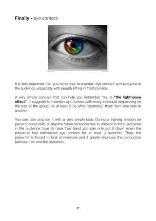Finally - eye contact.




It is very important that you remember to maintain eye contact with everyone in
the audience, especially with people sitting in front corners.

A very simple concept that can help you remember this, is “the lighthouse
effect”. It suggests to maintain eye contact with every individual (depending on
the size of the group) for at least 2-3s while “scanning” them from one side to
another.

You can also practice it with a very simple task. During a training session on
presentational skills or anytime when someone has to present in front, everyone
in the audience have to raise their hand and can only put it down when the
presenter has maintained eye contact for at least 3 seconds. Thus, the
presenter is forced to look at everyone and it greatly improves the connection
between him and the audience.




                                       27
 