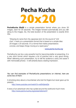 Pecha Kucha
                20x20
PechaKucha 20x20 is a simple presentation format where you show 20
images, each for 20 seconds. The images forward automatically and you talk
along to the images. So, the total duration of the presentation is exactly 6min
40s.

  “Drawing its name from the Japanese term for the sound of "chit
  chat", it rests on a presentation format that is based on a simple idea:
  20 images x 20 seconds. It's a format that makes presentations
  concise, and keeps things moving at a rapid pace.”
                                                - www.pecha-kucha.org

PechaKucha can be a very powerful tool for becoming better at presenting. It is
a very strict format which requires a lot of practice and a very good timing.
When delivering such presentation, try to tell the audience a story and assist it
with memorable photos - it will certainly leave a lasting impression.




You can ﬁnd examples of PechaKucha presentations on internet, here are
some two of them:

A shocking story about a mountaineer who lost his ﬁngers but never gave up his
passion:
	     http://www.youtube.com/watch?v=xsEk5pkaQis

A story of an adventurer who has cycled around the world and much more:
	     http://www.pecha-kucha.org/presentations/27




                                       28
 