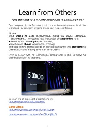 Learn from Others
  “One of the best ways to master something is to learn from others.”

From my point of view, Steve Jobs is the one of the greatest presenters in the
world and you can learn amazing things from his presentations.

Notice:
• the words he uses (phenomenal, works like magic, incredible,
  extraordinary...) to describe how enthusiastic and passionate he is,
• the humor and the simplicity of his slides,
• how he uses photos to support his message
and keep in mind that he spends an incredible amount of time practicing his
presentations and making it seem almost effortless.

Even a person with no technological background is able to follow his
presentations with no problems.




You can ﬁnd all the recent presentations on:
http://www.apple.com/apple-events/

Some videos:
http://www.youtube.com/watch?v=ftf4riVJyqw

http://www.youtube.com/watch?v=OBhYxj2SvRI




                                      29
 