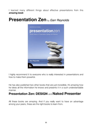 I learned many different things about effective presentations from this
amazing book:


Presentation Zen by Garr Reynolds




I highly recommend it to everyone who is really interested in presentations and
how to make them powerful.


He has also published two other books that are just incredible. It’s amazing how
he takes all the information he knows and presents it in a such understandable
manner.
Presentation Zen: DESIGN and Naked Presenter

All these books are amazing. And if you really want to have an advantage
among your peers, these are the right books to learn from.




                                       30
 