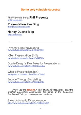 Some very valuable sources:

Phil Waknell’s blog: Phil    Presents
philpresents.com

Presentation Zen Blog
www.presentationzen.com

Nancy Duarte Blog
blog.duarte.com/




Present Like Steve Jobs
www.youtube.com/watch?v=2-ntLGOyHw4


Killer Presentation Skills
www.youtube.com/watch?v=whTwjG4ZIJg

Duarte Design's Five Rules for Presentations
www.youtube.com/watch?v=hT9GGmundag


What is Presentation Zen?
www.youtube.com/watch?v=vFDm1-DVdyc

Engage Through Storytelling
www.youtube.com/watch?v=GY3u6QuZXEs



	    And if you are nervous in front of an audience, relax - even the
greatest presenters experienced the same at the beginning.
Practice will help you become more conﬁdent.

Steve Jobs early TV appearance
http://www.youtube.com/watch?v=FzDBiUemCSY

                                 31
 