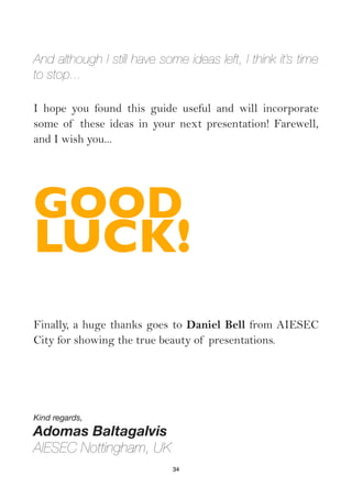And although I still have some ideas left, I think it’s time
to stop...

I hope you found this guide useful and will incorporate
some of these ideas in your next presentation! Farewell,
and I wish you...




GOOD
LUCK!
Finally, a huge thanks goes to Daniel Bell from AIESEC
City for showing the true beauty of presentations.




Kind regards,
Adomas Baltagalvis
AIESEC Nottingham, UK
                             34
 