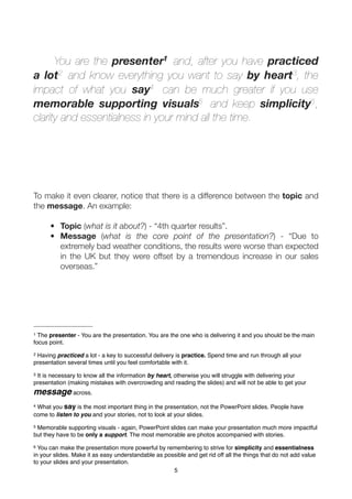 You are the presenter1 and, after you have practiced
a lot2 and know everything you want to say by heart3, the
impact of what you say4 can be much greater if you use
memorable supporting visuals5 and keep simplicity6 ,
clarity and essentialness in your mind all the time.




To make it even clearer, notice that there is a difference between the topic and
the message. An example:

      • Topic (what is it about?) - “4th quarter results”.
      • Message (what is the core point of the presentation?) - “Due to
        extremely bad weather conditions, the results were worse than expected
        in the UK but they were offset by a tremendous increase in our sales
        overseas.”




1 The presenter - You are the presentation. You are the one who is delivering it and you should be the main
focus point.
2Having practiced a lot - a key to successful delivery is practice. Spend time and run through all your
presentation several times until you feel comfortable with it.
3It is necessary to know all the information by heart, otherwise you will struggle with delivering your
presentation (making mistakes with overcrowding and reading the slides) and will not be able to get your
message across.
4What you say is the most important thing in the presentation, not the PowerPoint slides. People have
come to listen to you and your stories, not to look at your slides.
5Memorable supporting visuals - again, PowerPoint slides can make your presentation much more impactful
but they have to be only a support. The most memorable are photos accompanied with stories.
6 You can make the presentation more powerful by remembering to strive for simplicity and essentialness
in your slides. Make it as easy understandable as possible and get rid off all the things that do not add value
to your slides and your presentation.
                                                     5
 