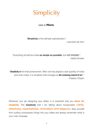 Simplicity
                                Less is More.



                   “Simplicity is the ultimate sophistication.”
                                                              - Leonardo da Vinci




   “Everything should be made as simple as possible, but not simpler.”
                                                           - Albert Einstein




“Simplicity is the ﬁnal achievement. After one has played a vast quantity of notes
     and more notes, it is simplicity that emerges as the crowning reward of art. “
                                                               - Frederic Chopin




Whenever you are designing your slides, it is important that you strive for
simplicity. The simplicity that I am talking about incorporates           clarity,
directness, essentialness, minimalism and elegance. Stop yourself
from putting unnecessary things into your slides and always remember what is
your main message.


                                        7
 