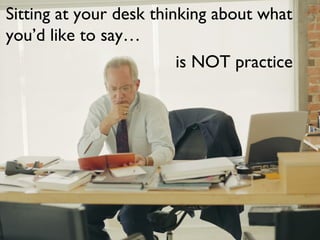 Sitting at your desk thinking about what
you’d like to say…
is NOT practice
 