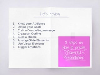 Let’s review
1. Know your Audience
2. Define your Goals
3. Craft a Compelling message
4. Create an Outline
5. Build a Theme
6. Arrange Slide Elements
7. Use Visual Elements
8. Trigger Emotions
8 steps on
How to create
Powerful
Presentations
 