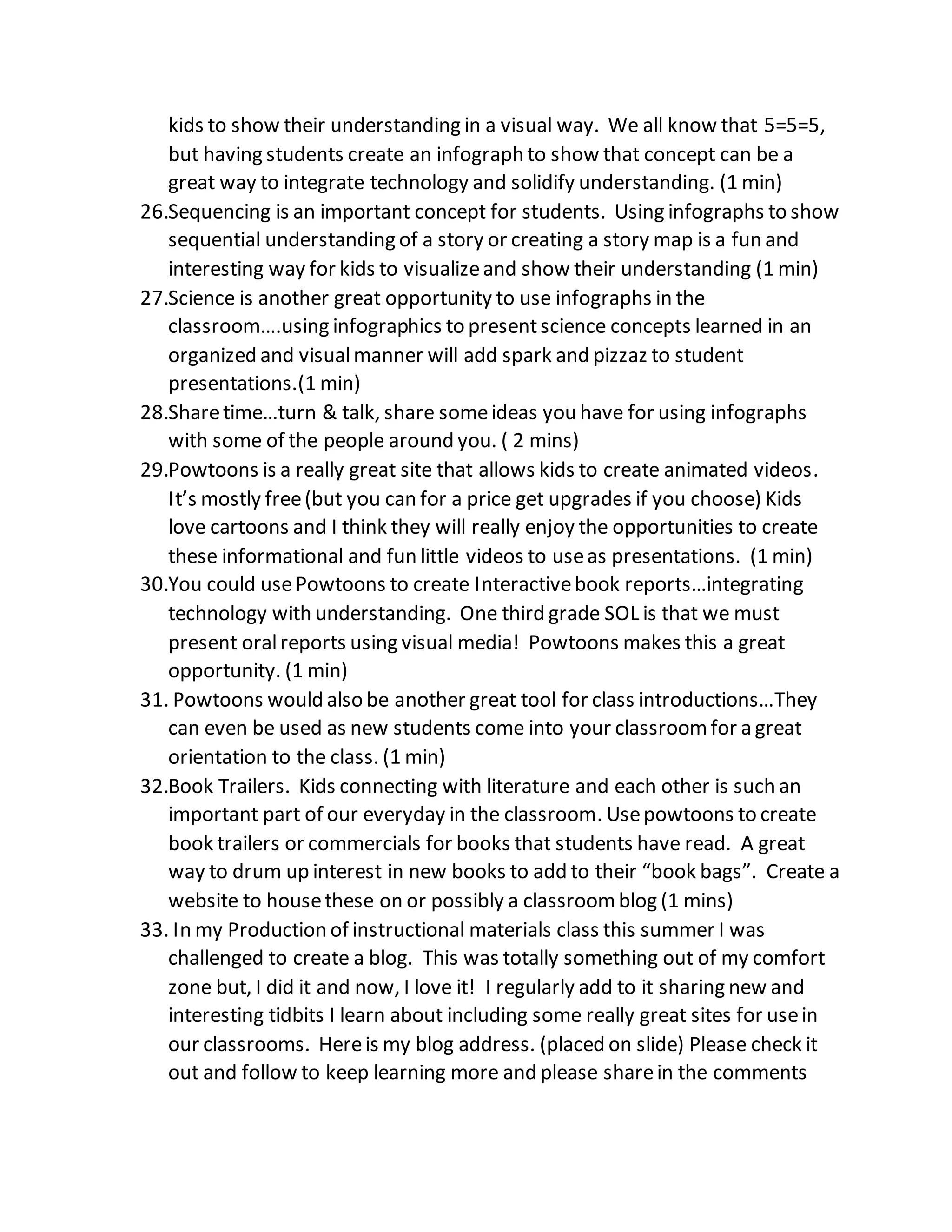 kids to show their understanding in a visual way. We all know that 5=5=5,
but having students create an infograph to show that concept can be a
great way to integrate technology and solidify understanding. (1 min)
26.Sequencing is an important concept for students. Using infographs to show
sequential understanding of a story or creating a story map is a fun and
interesting way for kids to visualizeand show their understanding (1 min)
27.Science is another great opportunity to use infographs in the
classroom….using infographics to presentscience concepts learned in an
organized and visualmanner will add spark and pizzaz to student
presentations.(1 min)
28.Sharetime…turn & talk, share someideas you have for using infographs
with some of the people around you. ( 2 mins)
29.Powtoons is a really great site that allows kids to create animated videos.
It’s mostly free(but you can for a price get upgrades if you choose) Kids
love cartoons and I think they will really enjoy the opportunities to create
these informational and fun little videos to useas presentations. (1 min)
30.You could usePowtoons to create Interactivebook reports…integrating
technology with understanding. One third grade SOL is that we must
present oralreports using visual media! Powtoons makes this a great
opportunity. (1 min)
31. Powtoons would also be another great tool for class introductions…They
can even be used as new students come into your classroomfor a great
orientation to the class. (1 min)
32.Book Trailers. Kids connecting with literature and each other is such an
important part of our everyday in the classroom. Usepowtoons to create
book trailers or commercials for books that students have read. A great
way to drum up interest in new books to add to their “book bags”. Create a
website to housethese on or possibly a classroomblog (1 mins)
33. In my Production of instructional materials class this summer I was
challenged to create a blog. This was totally something out of my comfort
zone but, I did it and now, I love it! I regularly add to it sharing new and
interesting tidbits I learn about including some really great sites for usein
our classrooms. Hereis my blog address. (placed on slide) Please check it
out and follow to keep learning more and please sharein the comments
 