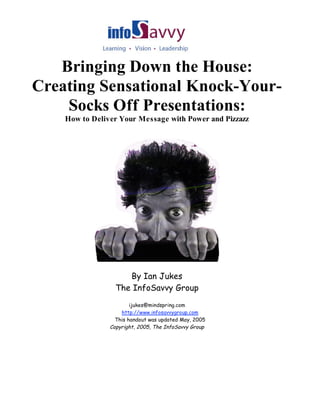 Bringing Down the House:
Creating Sensational Knock-Your-
    Socks Off Presentations:
    How to Deliver Your Message with Power and Pizzazz




                     By Ian Jukes
                  The InfoSavvy Group
                        ijukes@mindspring.com
                    http://www.infosavvygroup.com
                  This handout was updated May, 2005
                Copyright, 2005, The InfoSavvy Group
 