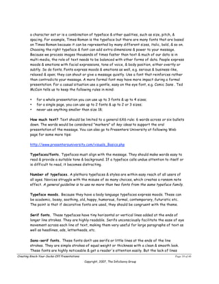 a character set or is a combination of typeface & other qualities, such as size, pitch, &
        spacing. For example, Times Roman is the typeface but there are many fonts that are based
        on Times Roman because it can be represented by many different sizes, italic, bold, & so on.
        Choosing the right typeface & font can add extra dimensions & power to your message.
        Because we process images thousands of times faster than text & much of our data is in
        multi-media, the role of text needs to be balanced with other forms of data. People express
        moods & emotions with facial expressions, tone of voice, & body position, either overtly or
        subtly. So do fonts. Fonts express moods & emotions as well, e.g. serious & business-like,
        relaxed & open; they can shout or give a message quietly. Use a font that reinforces rather
        than contradicts your message. A more formal font may have more impact during a formal
        presentation. For a casual situation use a gentle, easy on the eye font, e.g. Comic Sans . Ted
        McCain tells us to keep the following rules in mind:

        •    for a whole presentation you can use up to 3 fonts & up to 4 sizes;
        •    for a single page, you can use up to 2 fonts & up to 2 or 3 sizes;
        •    never use anything smaller than size 18;

        How much text? Text should be limited to a general 6X6 rule: 6 words across or six bullets
        down. The words would be considered "markers" of key ideas to support the oral
        presentation of the message. You can also go to Presenters University at following Web
        page for some more tips:

        http://www.presentersuniversity.com/visuals_Basics.php

        Typefaces/fonts. Typefaces must align with the message. They should make words easy to
        read & provide a suitable tone & background. If a typeface calls undue attention to itself or
        is difficult to read, it becomes distracting.

        Number of typefaces. A plethora typefaces & styles are within easy reach of all users of
        all ages. Novices struggle with the misuse of so many choices, which creates a ransom note
        effect. A general guideline is to use no more than two fonts from the same typeface family.

        Typeface moods. Because they have a body language typefaces express moods. These can
        be academic, bossy, soothing, old, happy, humorous, formal, contemporary, futuristic etc.
        The point is that if decorative fonts are used, they should be congruent with the theme.

        Serif fonts. These typefaces have tiny horizontal or vertical lines added at the ends of
        longer line strokes. They are highly readable. Serifs unconsciously facilitate the ease of eye
        movement across each line of text, making them very useful for large paragraphs of text as
        well as headlines, ads, letterheads, etc.

        Sans-serif fonts. These fonts don’t use serifs or little lines at the ends of the line
        strokes. They are simple strokes of equal weight or thickness with a clean & smooth look.
        These fonts are highly noticeable & get a reader's attention easily. But the lack of lines
Creating Knock-Your-Socks-Off Presentations                                                     Page 10 of 46
                                              Copyright, 2007, The InfoSavvy Group
 