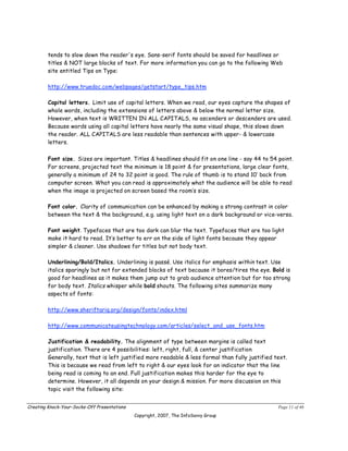 tends to slow down the reader's eye. Sans-serif fonts should be saved for headlines or
        titles & NOT large blocks of text. For more information you can go to the following Web
        site entitled Tips on Type:

        http://www.truedoc.com/webpages/getstart/type_tips.htm

        Capital letters. Limit use of capital letters. When we read, our eyes capture the shapes of
        whole words, including the extensions of letters above & below the normal letter size.
        However, when text is WRITTEN IN ALL CAPITALS, no ascenders or descenders are used.
        Because words using all capital letters have nearly the same visual shape, this slows down
        the reader. ALL CAPITALS are less readable than sentences with upper- & lowercase
        letters.

        Font size. Sizes are important. Titles & headlines should fit on one line - say 44 to 54 point.
        For screens, projected text the minimum is 18 point & for presentations, large clear fonts,
        generally a minimum of 24 to 32 point is good. The rule of thumb is to stand 10’ back from
        computer screen. What you can read is approximately what the audience will be able to read
        when the image is projected on screen based the room’s size.

        Font color. Clarity of communication can be enhanced by making a strong contrast in color
        between the text & the background, e.g. using light text on a dark background or vice-versa.

        Font weight. Typefaces that are too dark can blur the text. Typefaces that are too light
        make it hard to read. It’s better to err on the side of light fonts because they appear
        simpler & cleaner. Use shadows for titles but not body text.

        Underlining/Bold/Italics. Underlining is passé. Use italics for emphasis within text. Use
        italics sparingly but not for extended blocks of text because it bores/tires the eye. Bold is
        good for headlines as it makes them jump out to grab audience attention but for too strong
        for body text. Italics whisper while bold shouts. The following sites summarize many
        aspects of fonts:

        http://www.sheriftariq.org/design/fonts/index.html

        http://www.communicateusingtechnology.com/articles/select_and_use_fonts.htm

        Justification & readability. The alignment of type between margins is called text
        justification. There are 4 possibilities: left, right, full, & center justification
        Generally, text that is left justified more readable & less formal than fully justified text.
        This is because we read from left to right & our eyes look for an indicator that the line
        being read is coming to an end. Full justification makes this harder for the eye to
        determine. However, it all depends on your design & mission. For more discussion on this
        topic visit the following site:


Creating Knock-Your-Socks-Off Presentations                                                      Page 11 of 46
                                              Copyright, 2007, The InfoSavvy Group
 