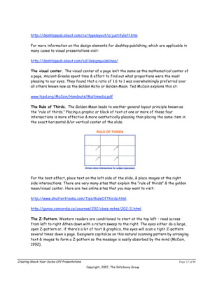 http://desktoppub.about.com/cs/typelayout/a/justifyleft.htm

        For more information on the design elements for desktop publishing, which are applicable in
        many cases to visual presentations visit:

        http://desktoppub.about.com/od/designguidelines/

        The visual center. The visual center of a page isn’t the same as the mathematical center of
        a page. Ancient Greeks spent time & effort to find out what proportions were the most
        pleasing to our eyes. They found that a ratio of 1.6 to 1 was overwhelmingly preferred over
        all others known now as the Golden Ratio or Golden Mean. Ted McCain explains this at:

        www.tcpd.org/McCain/Handouts/Multimedia.pdf

        The Rule of Thirds. The Golden Mean leads to another general layout principle known as
        the "rule of thirds." Placing a graphic or block of text at one or more of these four
        intersections is more effective & more aesthetically pleasing than placing the same item in
        the exact horizontal &/or vertical center of the slide.




        For the best effect, place text on the left side of the slide, & place images at the right
        side intersections. There are very many sites that explain the “rule of thirds” & the golden
        mean/visual center. Here are two online sites that you may want to visit:

        http://www.shutterfreaks.com/Tips/RuleOfThirds.html

        http://gonzo.concordia.ca/courses/202/class-notes/202-11.html

        The Z-Pattern. Western readers are conditioned to start at the top left - read across
        from left to right &then down with a return sweep to the right. The eyes either do a large,
        open Z-pattern or, if there’s a lot of text & graphics, the eyes will scan a tight Z-pattern
        several times down a page. Designers capitalize on this natural scanning pattern by arranging
        text & images to form a Z-pattern so the message is easily absorbed by the mind (McCain,
        1992).



Creating Knock-Your-Socks-Off Presentations                                                    Page 12 of 46
                                              Copyright, 2007, The InfoSavvy Group
 