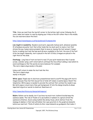 Title. Since we read from the top left corner to the bottom right corner following the Z-
        curve, make text easier to read by aligning your titles on the left rather than in the middle.
        You can read more about this here:

        http://www.freenetpages.co.uk/hp/paulbroad/7compose.htm

        Line length & readability. Readers avoid work, especially tedious work, whenever possible.
        If attendees encounter text that either looks like too much work to read or text that
        strains the eye, human nature prompts them to move on, leaving the text unread. A major
        factor in making text look like less work (& more readable) is the font, the size of the font
        & the line length. Generally, text is placed in the left 2/3rds, & images are placed in the
        right third of the slide.

        Overhangs. Long lines of text are hard to read. If your point needs more than 3 words
        across, consider using a soft return (which continues the line without adding a new bullet) to
        avoid overhangs so that the words are more balanced. For example:
        The rain in Spain stays mainly in the plain

        Using a soft return to make the text look like this:
        The rain in Spain stays
        mainly in the plain

        White space. People new to electronic presentations tend to overfill the page with text &
        images because they feel that any portion of slide left empty is wasted space. Resist this
        temptation. White space is needed to provide the contrast that catches the reader’s eye.
        But white space is much more than just background. It lets the design breathe & allows
        important objects or words to stand out. Read more at:

        http://www.sheriftariq.org/design/whitespace/

        Bullets. Bullets can be deadly, but if you have too much text, bullets & builds keep the
        audience awake. The rule of thumb is to use bullets or numbers to capture & hold the
        audience’s attention. Avoid cutesy bullets like smiley-faces, which distract from the
        message & dashes (-) that look unfinished. Our eyes gravitate to the graphical elements
        before we read text. Think of bullets & other visual elements as guideposts that make it

Creating Knock-Your-Socks-Off Presentations                                                      Page 13 of 46
                                              Copyright, 2007, The InfoSavvy Group
 