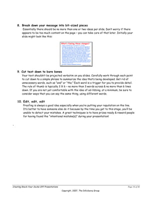 8. Break down your message into bit-sized pieces
         Essentially there should be no more than one or two ideas per slide. Don’t worry if there
        appears to be too much content on the page – you can take care of that later. Initially your
        slide might look like this:




    9. Cut text down to bare bones
        Your text shouldn’t be projected verbatim on you slides. Carefully work through each point
        to cut down to a simple phrase to summarize the idea that’s being developed. Get rid of
        unnecessary words, such as “and” or “the.” Each word is a trigger for you to provide detail.
        The rule of thumb is typically 3 X 6 – no more than 3 words across & no more than 6 lines
        down. If you are not yet comfortable with the idea of ad-libbing, at a minimum, be sure to
        consider ways that you can say the same thing, using different words.


    10. Edit, edit, edit
          Proofing is always a good idea especially when you’re putting your reputation on the line.
          It’s better to have someone else do it because by the time you get to this stage, you’ll be
          unable to detect your mistakes. A great techniques is to have prizes ready & reward people
          for having found the “intentional mistake(s)” during your presentation!


.




Creating Knock-Your-Socks-Off Presentations                                                     Page 16 of 46
                                              Copyright, 2007, The InfoSavvy Group
 